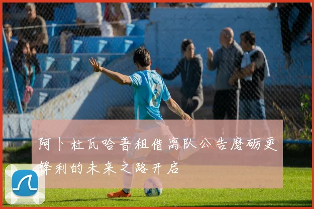 阿卜杜瓦哈普租借离队公告磨砺更锋利的未来之路开启