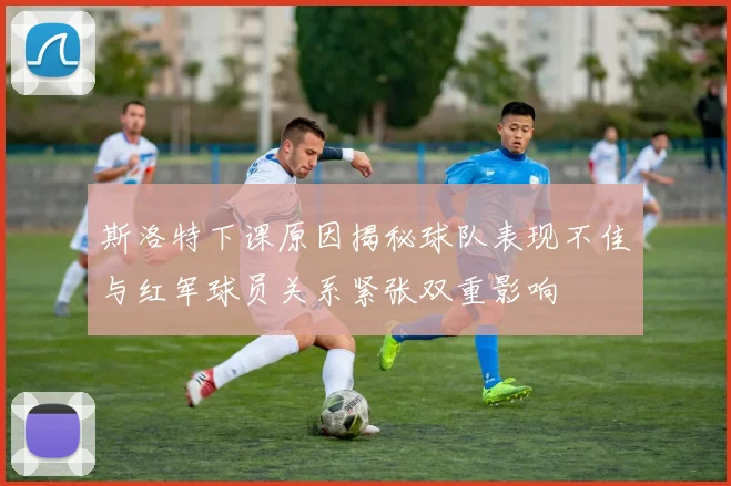 斯洛特下课原因揭秘球队表现不佳与红军球员关系紧张双重影响