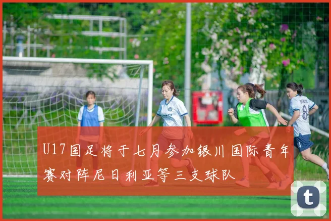 U17国足将于七月参加银川国际青年赛对阵尼日利亚等三支球队