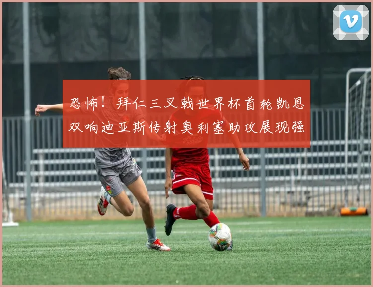 恐怖！拜仁三叉戟世界杯首轮凯恩双响迪亚斯传射奥利塞助攻展现强大实力