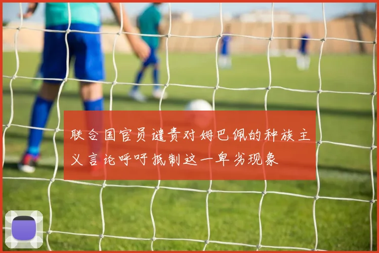联合国官员谴责对姆巴佩的种族主义言论呼吁抵制这一卑劣现象