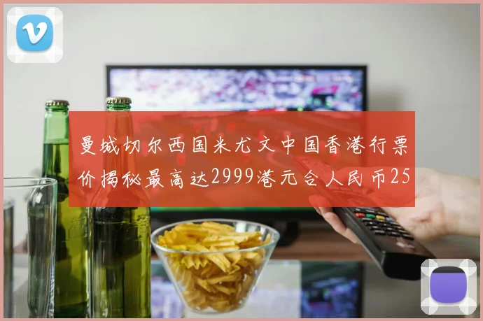 曼城切尔西国米尤文中国香港行票价揭秘最高达2999港元合人民币2598元