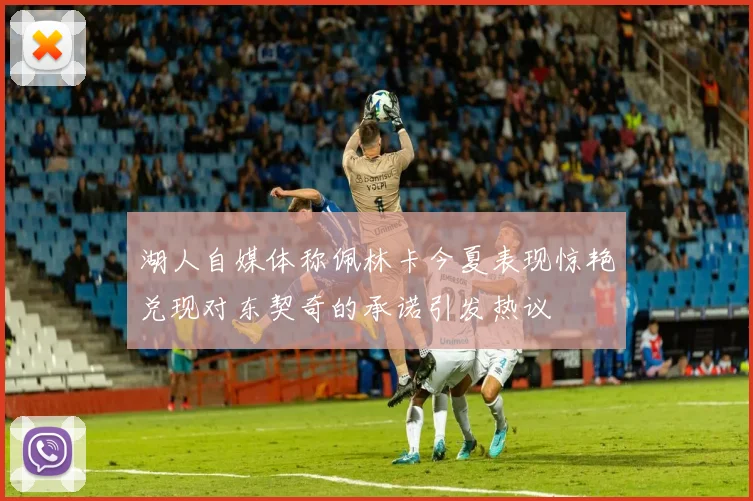 湖人自媒体称佩林卡今夏表现惊艳兑现对东契奇的承诺引发热议