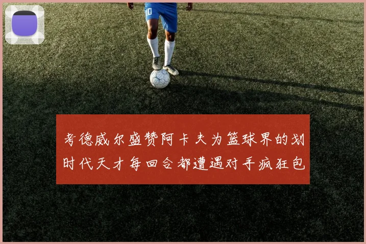 考德威尔盛赞阿卡夫为篮球界的划时代天才每回合都遭遇对手疯狂包夹挑战