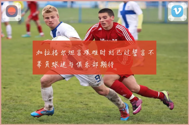加拉格尔坦言艰难时刻已过誓言不辜负球迷与俱乐部期待