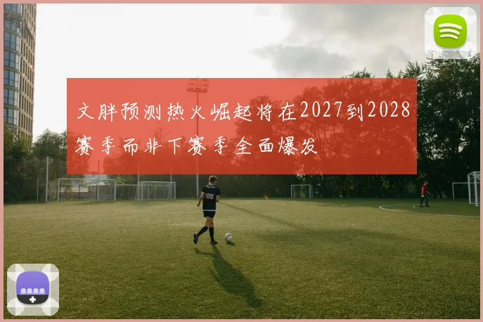 文胖预测热火崛起将在2027到2028赛季而非下赛季全面爆发