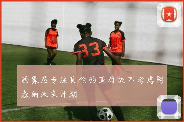 西蒙尼专注瓦伦西亚对决不考虑阿森纳未来计划