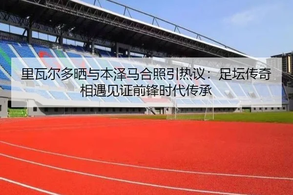 里瓦尔多晒与本泽马合照引热议：足坛传奇相遇见证前锋时代传承