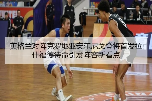 英格兰对阵克罗地亚安东尼戈登将首发拉什福德待命引发阵容新看点